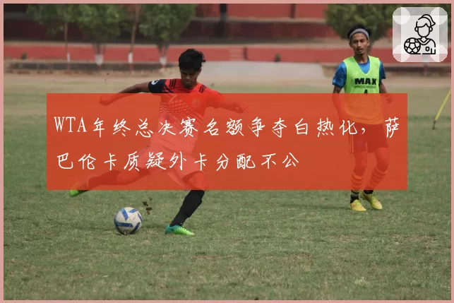 WTA年终总决赛名额争夺白热化,萨巴伦卡质疑外卡分配不公