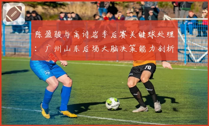 陈盈骏与高诗岩季后赛关键球处理：广州山东后场大脑决策能力剖析