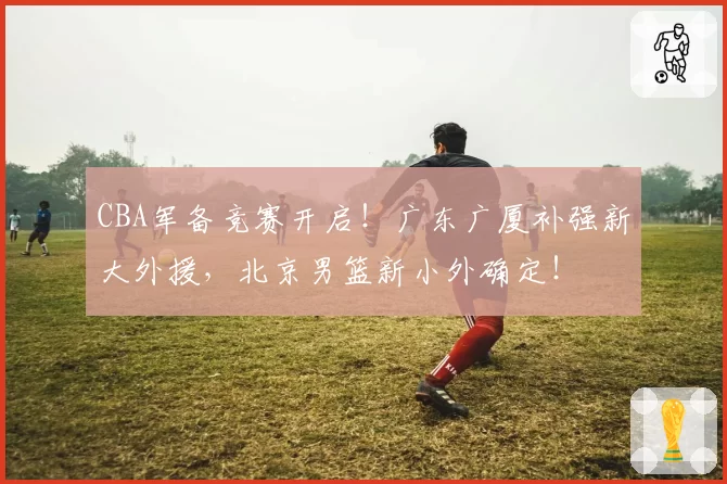 CBA军备竞赛开启！广东广厦补强新大外援，北京男篮新小外确定！