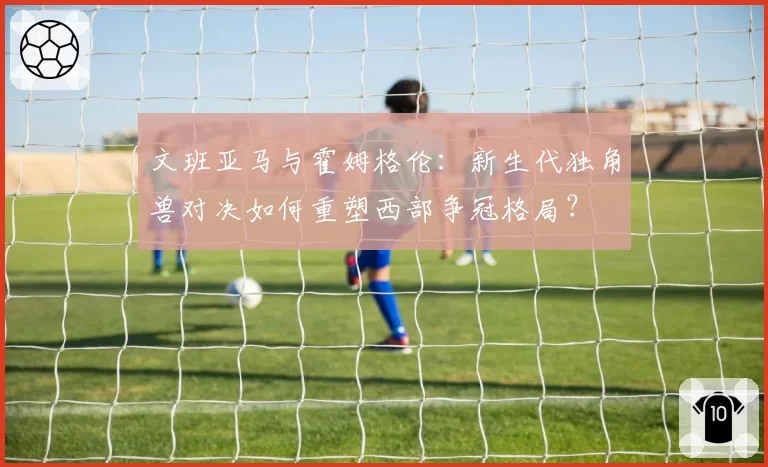 文班亚马与霍姆格伦：新生代独角兽对决如何重塑西部争冠格局？