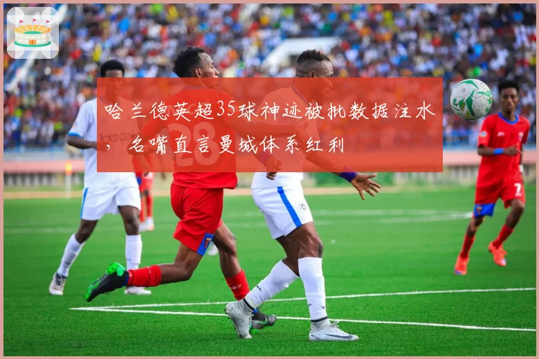 哈兰德英超35球神迹被批数据注水，名嘴直言曼城体系红利