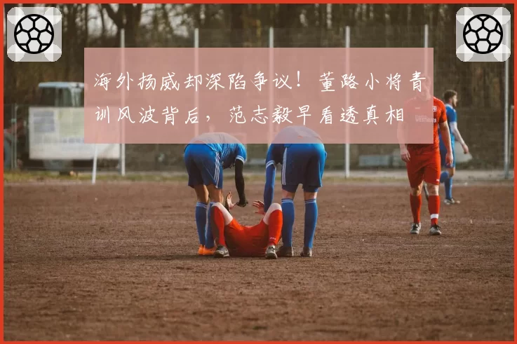 海外扬威却深陷争议!董路小将青训风波背后,范志毅早看透真相
