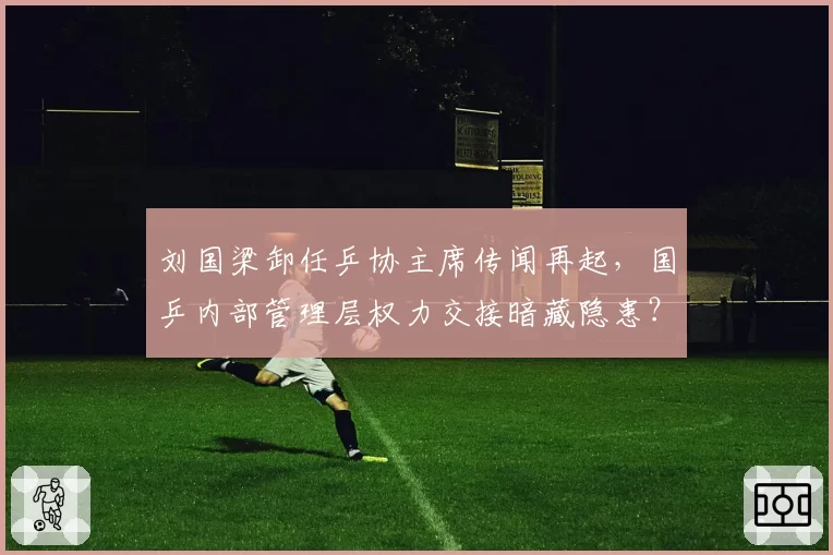 刘国梁卸任乒协主席传闻再起，国乒内部管理层权力交接暗藏隐患？