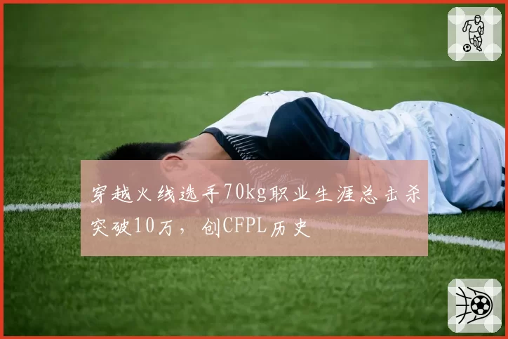 穿越火线选手70kg职业生涯总击杀突破10万,创CFPL历史