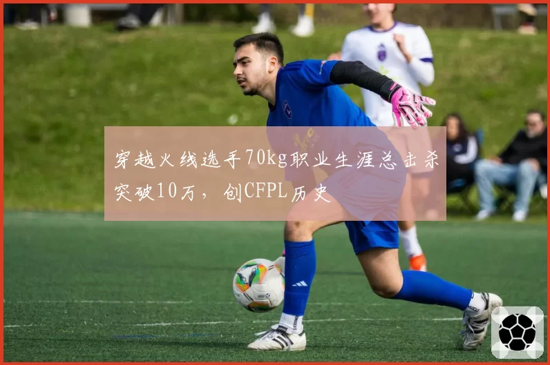 穿越火线选手70kg职业生涯总击杀突破10万,创CFPL历史