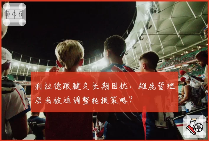 利拉德跟腱炎长期困扰,雄鹿管理层或被迫调整轮换策略?