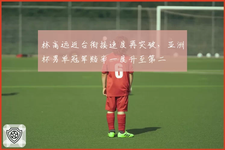 林高远近台衔接速度再突破，亚洲杯男单冠军赔率一度升至第二