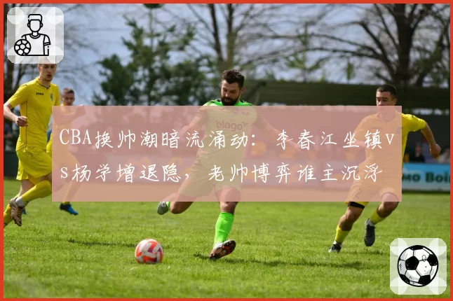 CBA换帅潮暗流涌动:李春江坐镇vs杨学增退隐,老帅博弈谁主沉浮