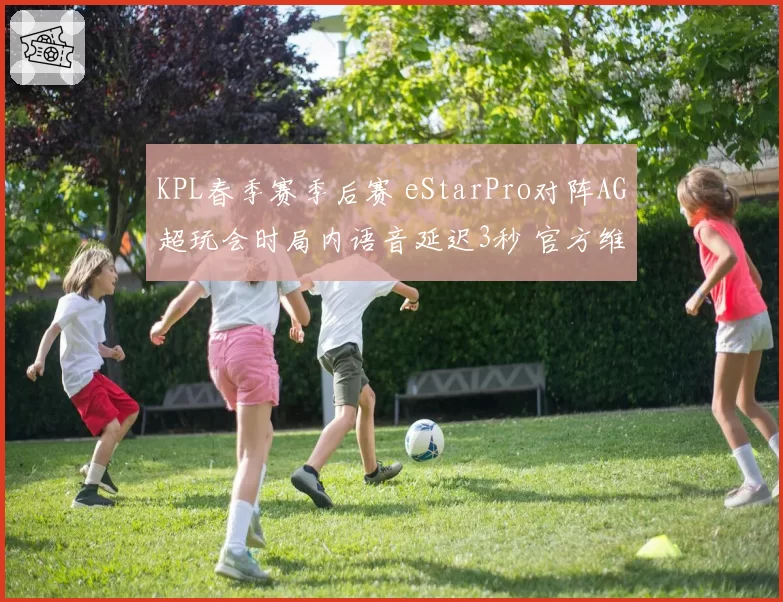 KPL春季赛季后赛 eStarPro对阵AG超玩会时局内语音延迟3秒 官方维持赛果引热议