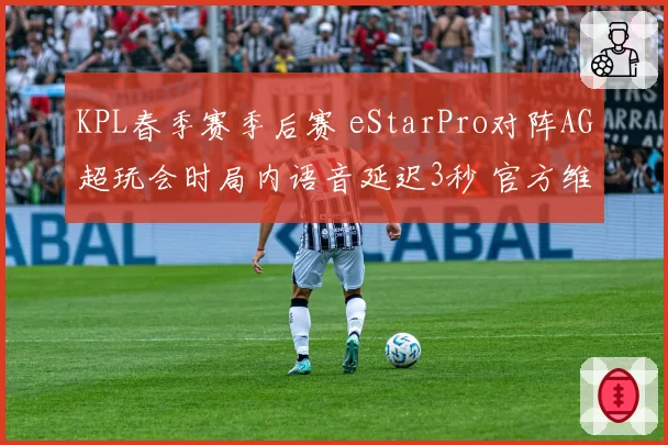 KPL春季赛季后赛 eStarPro对阵AG超玩会时局内语音延迟3秒 官方维持赛果引热议