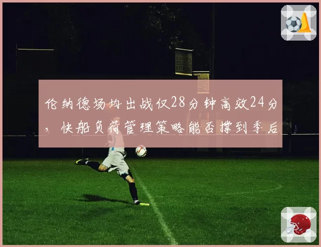 伦纳德场均出战仅28分钟高效24分，快船负荷管理策略能否撑到季后赛？
