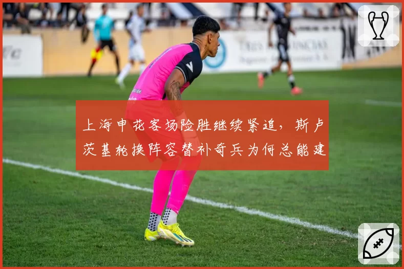 上海申花客场险胜继续紧追，斯卢茨基轮换阵容替补奇兵为何总能建功？