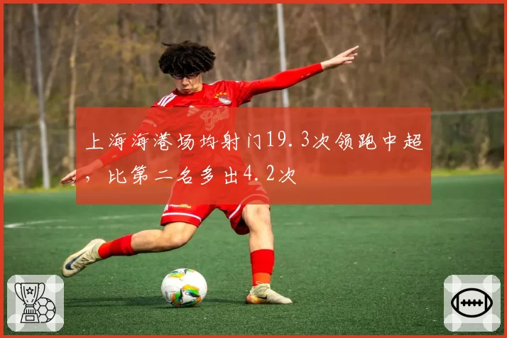 上海海港场均射门19.3次领跑中超,比第二名多出4.2次