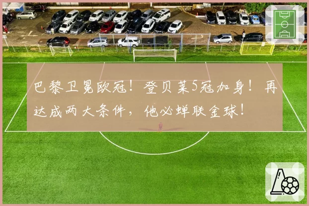 巴黎卫冕欧冠!登贝莱5冠加身!再达成两大条件,他必蝉联金球!