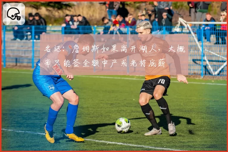 名记:詹姆斯如果离开湖人,大概率只能签全额中产或老将底薪