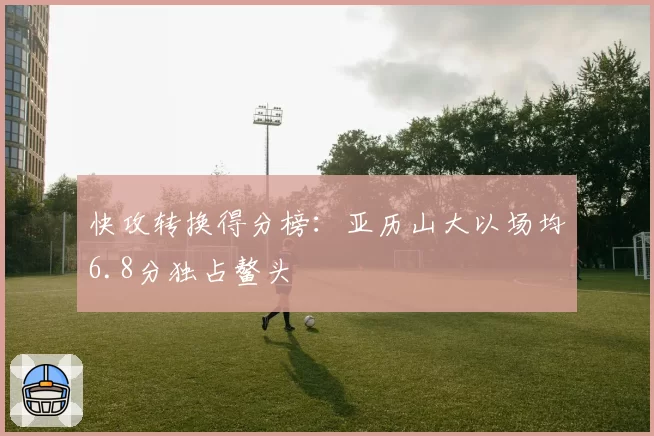 快攻转换得分榜:亚历山大以场均6.8分独占鳌头