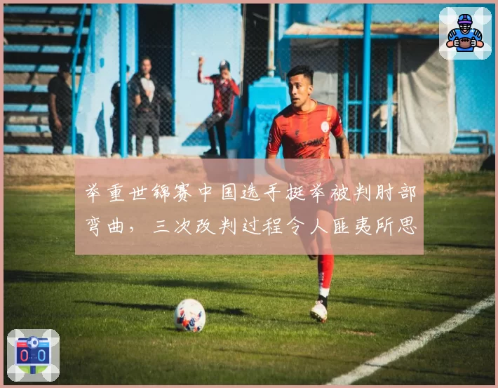 举重世锦赛中国选手挺举被判肘部弯曲，三次改判过程令人匪夷所思