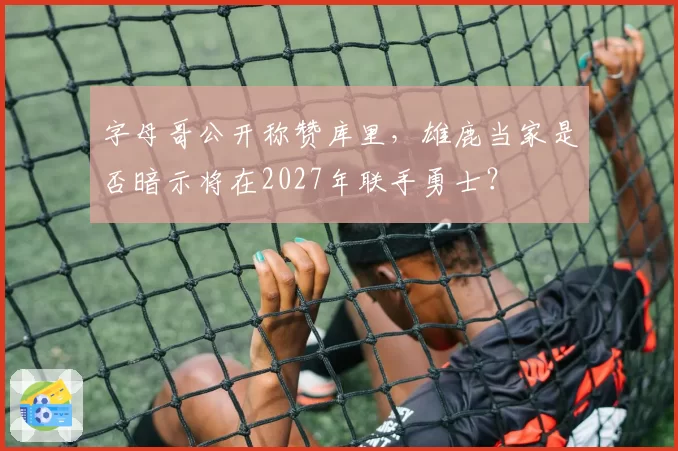 字母哥公开称赞库里,雄鹿当家是否暗示将在2027年联手勇士?