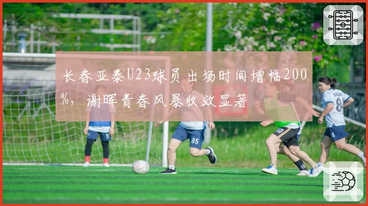 长春亚泰U23球员出场时间增幅200%，谢晖青春风暴收效显著