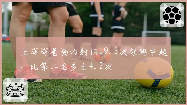 上海海港场均射门19.3次领跑中超,比第二名多出4.2次
