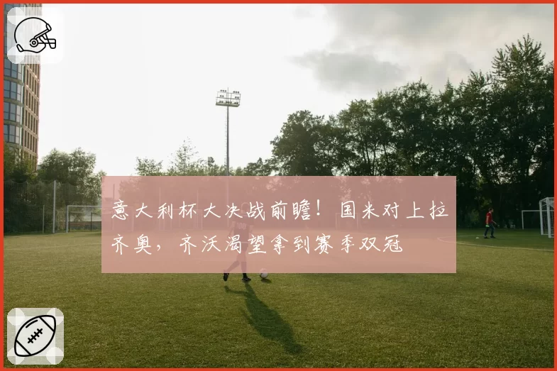 意大利杯大决战前瞻!国米对上拉齐奥,齐沃渴望拿到赛季双冠