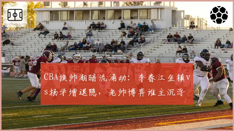 CBA换帅潮暗流涌动：李春江坐镇vs杨学增退隐，老帅博弈谁主沉浮