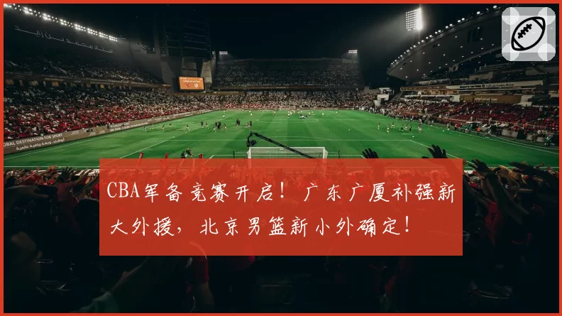 CBA军备竞赛开启！广东广厦补强新大外援，北京男篮新小外确定！