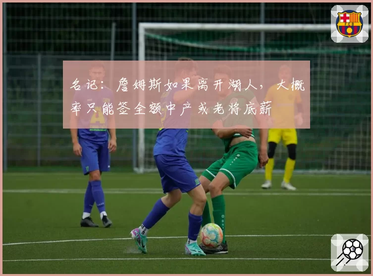 名记:詹姆斯如果离开湖人,大概率只能签全额中产或老将底薪