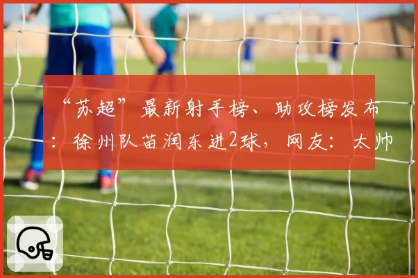 “苏超”最新射手榜、助攻榜发布：徐州队苗润东进2球，网友：太帅了