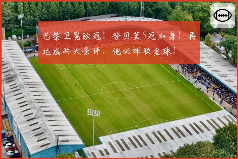 巴黎卫冕欧冠!登贝莱5冠加身!再达成两大条件,他必蝉联金球!