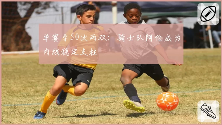 单赛季50次两双:骑士队阿伦成为内线稳定支柱