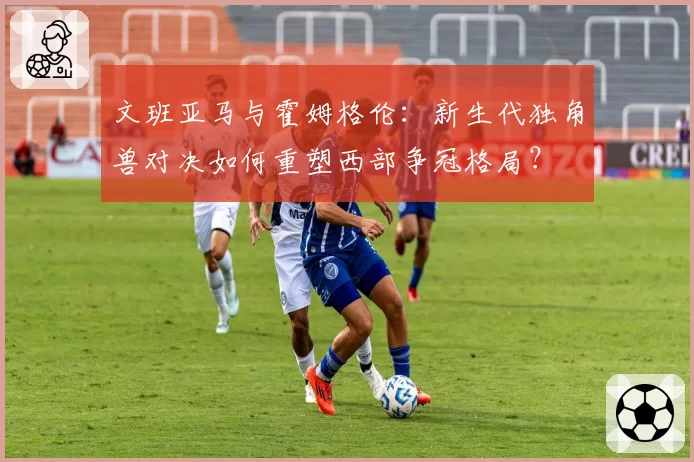 文班亚马与霍姆格伦：新生代独角兽对决如何重塑西部争冠格局？