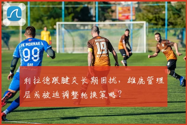 利拉德跟腱炎长期困扰,雄鹿管理层或被迫调整轮换策略?