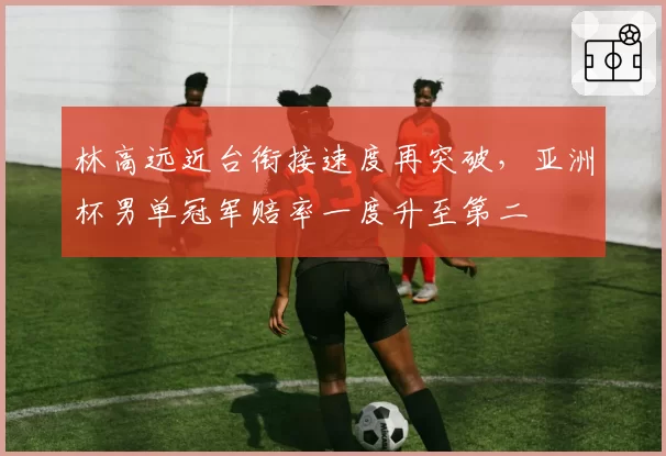 林高远近台衔接速度再突破，亚洲杯男单冠军赔率一度升至第二