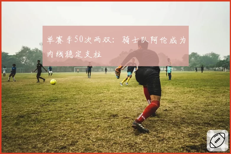 单赛季50次两双:骑士队阿伦成为内线稳定支柱