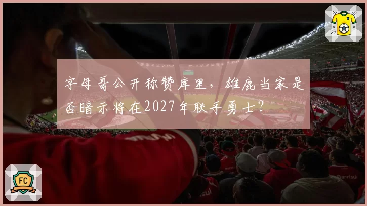 字母哥公开称赞库里,雄鹿当家是否暗示将在2027年联手勇士?