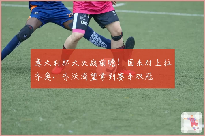 意大利杯大决战前瞻!国米对上拉齐奥,齐沃渴望拿到赛季双冠