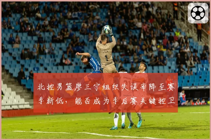 北控男篮廖三宁组织失误率降至赛季新低，能否成为季后赛关键控卫？