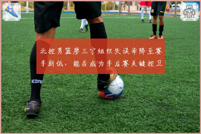 北控男篮廖三宁组织失误率降至赛季新低，能否成为季后赛关键控卫？
