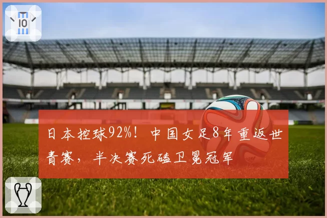 日本控球92%!中国女足8年重返世青赛,半决赛死磕卫冕冠军
